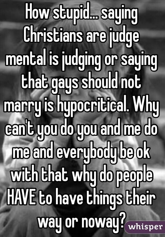 How stupid... saying Christians are judge mental is judging or saying that gays should not marry is hypocritical. Why can't you do you and me do me and everybody be ok with that why do people HAVE to have things their way or noway?