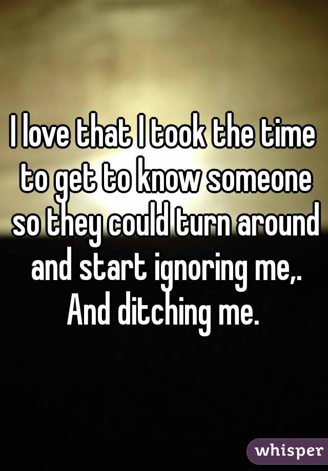 I love that I took the time to get to know someone so they could turn around and start ignoring me,. And ditching me. 