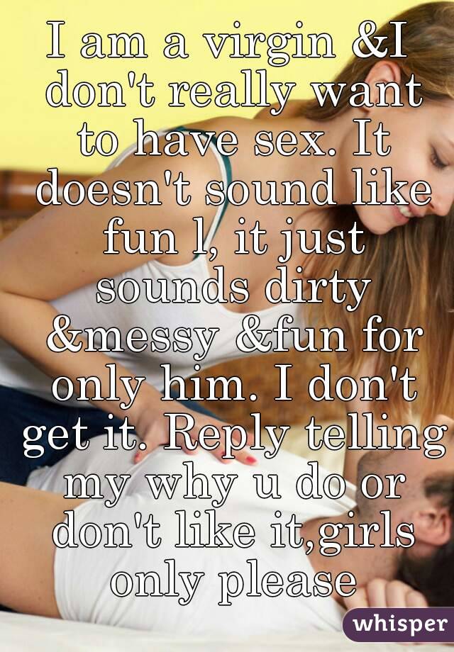 I am a virgin &I don't really want to have sex. It doesn't sound like fun l, it just sounds dirty &messy &fun for only him. I don't get it. Reply telling my why u do or don't like it,girls only please