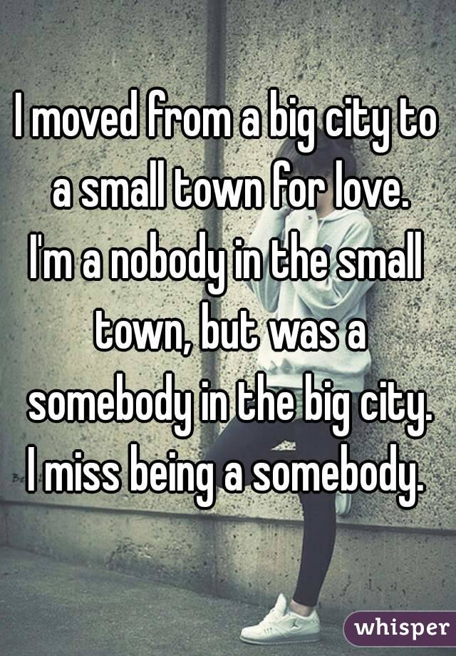I moved from a big city to a small town for love.
I'm a nobody in the small town, but was a somebody in the big city.
I miss being a somebody.