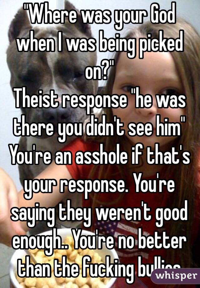 "Where was your God when I was being picked on?"
Theist response "he was there you didn't see him"
You're an asshole if that's your response. You're saying they weren't good enough.. You're no better than the fucking bullies