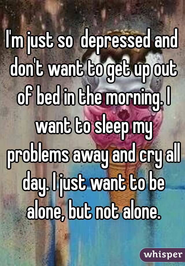 I'm just so  depressed and don't want to get up out of bed in the morning. I want to sleep my problems away and cry all day. I just want to be alone, but not alone.