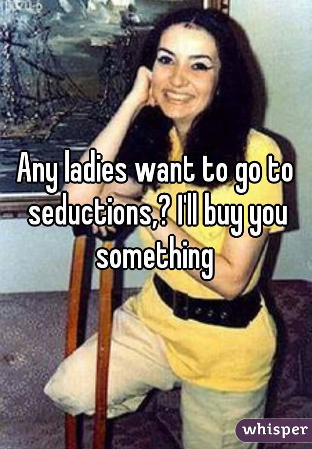 Any ladies want to go to seductions,? I'll buy you something 
