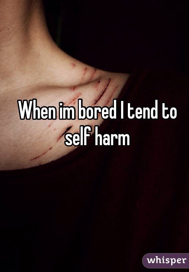 When im bored I tend to self harm