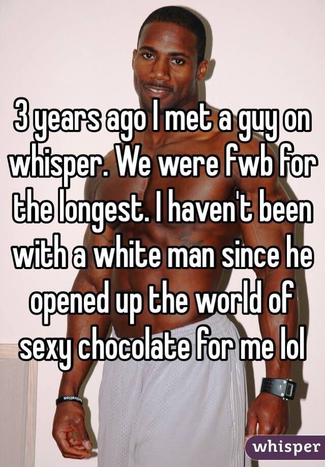 3 years ago I met a guy on whisper. We were fwb for the longest. I haven't been with a white man since he opened up the world of sexy chocolate for me lol