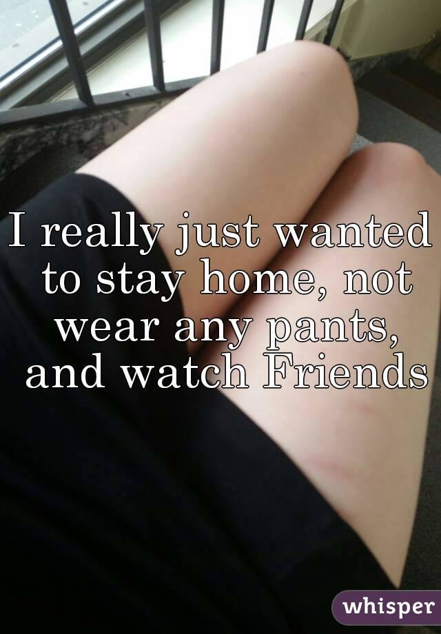 I really just wanted to stay home, not wear any pants, and watch Friends