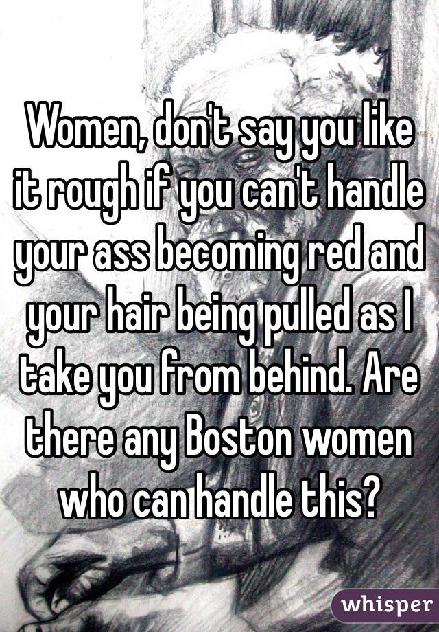 Women, don't say you like it rough if you can't handle your ass becoming red and your hair being pulled as I take you from behind. Are there any Boston women who can handle this? 