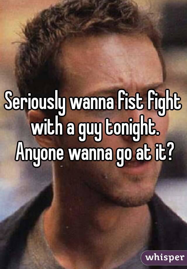 Seriously wanna fist fight with a guy tonight. Anyone wanna go at it?