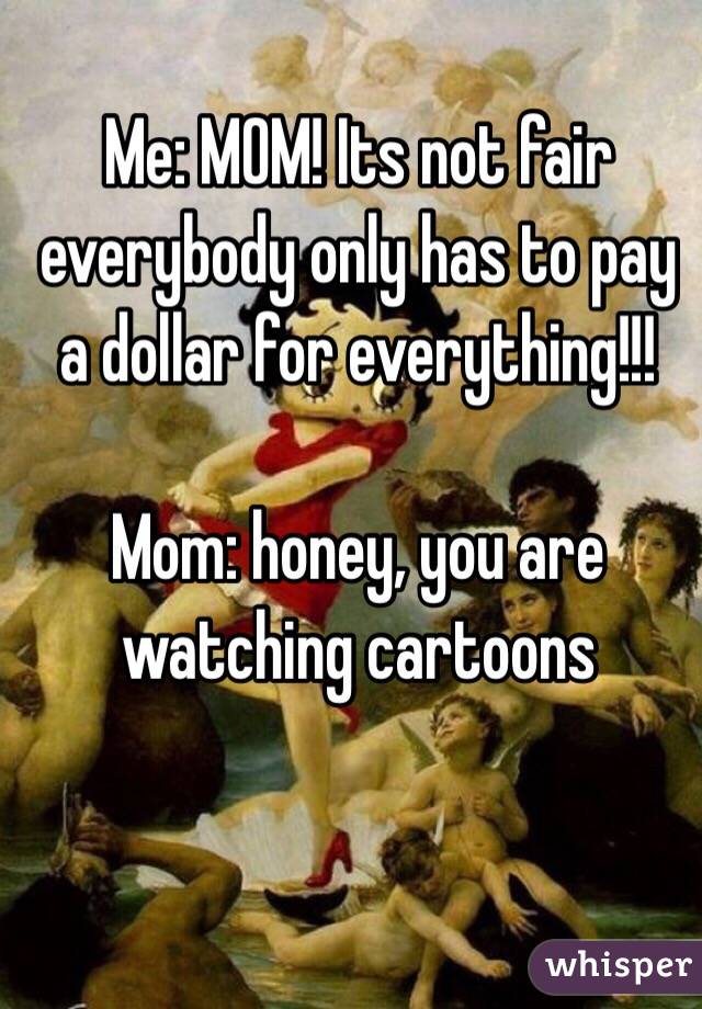 Me: MOM! Its not fair everybody only has to pay a dollar for everything!!!

Mom: honey, you are watching cartoons
