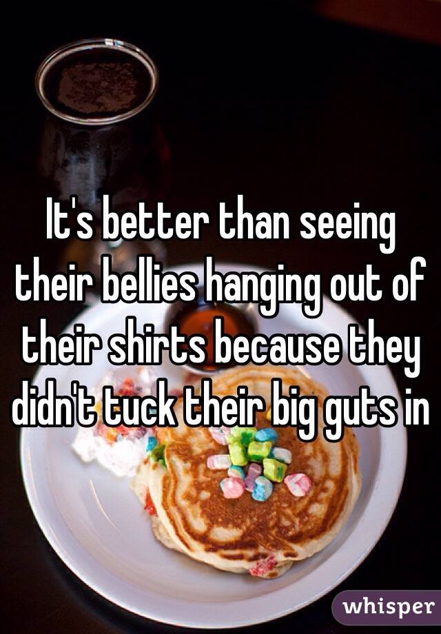 It's better than seeing their bellies hanging out of their shirts because they didn't tuck their big guts in