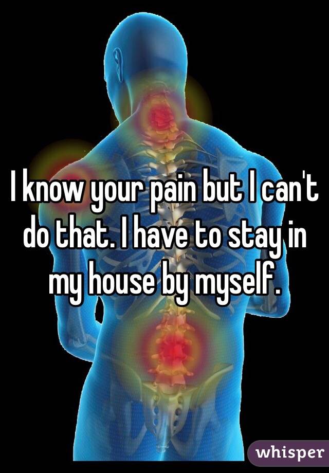 I know your pain but I can't do that. I have to stay in my house by myself. 