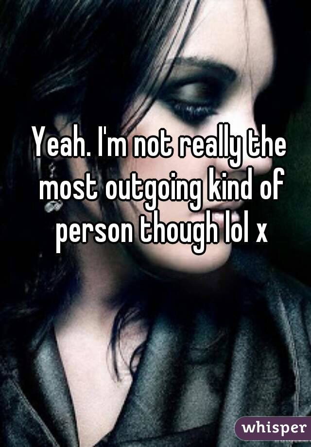 Yeah. I'm not really the most outgoing kind of person though lol x
