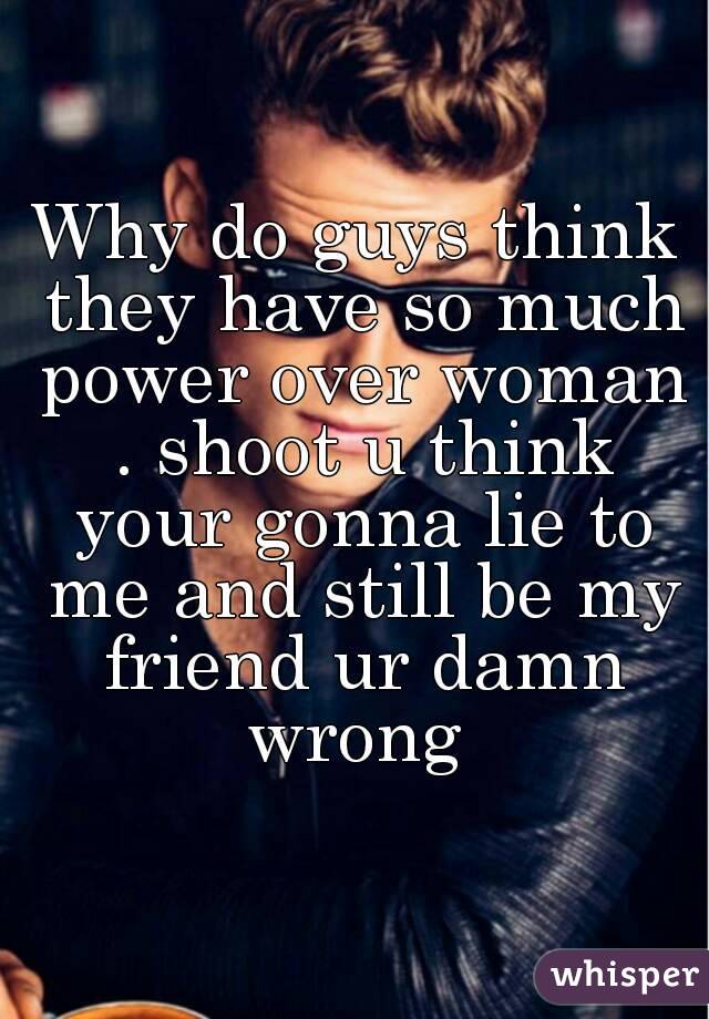 Why do guys think they have so much power over woman . shoot u think your gonna lie to me and still be my friend ur damn wrong 