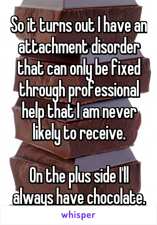 So it turns out I have an attachment disorder that can only be fixed through professional help that I am never likely to receive.

On the plus side I'll always have chocolate.