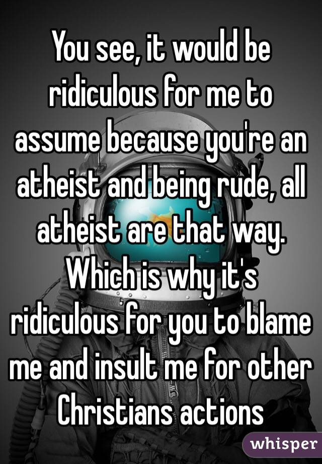 You see, it would be ridiculous for me to assume because you're an atheist and being rude, all atheist are that way.  Which is why it's ridiculous for you to blame me and insult me for other Christians actions