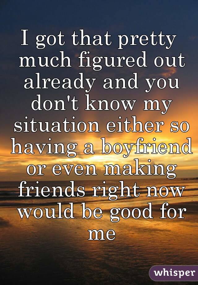 I got that pretty much figured out already and you don't know my situation either so having a boyfriend or even making friends right now would be good for me