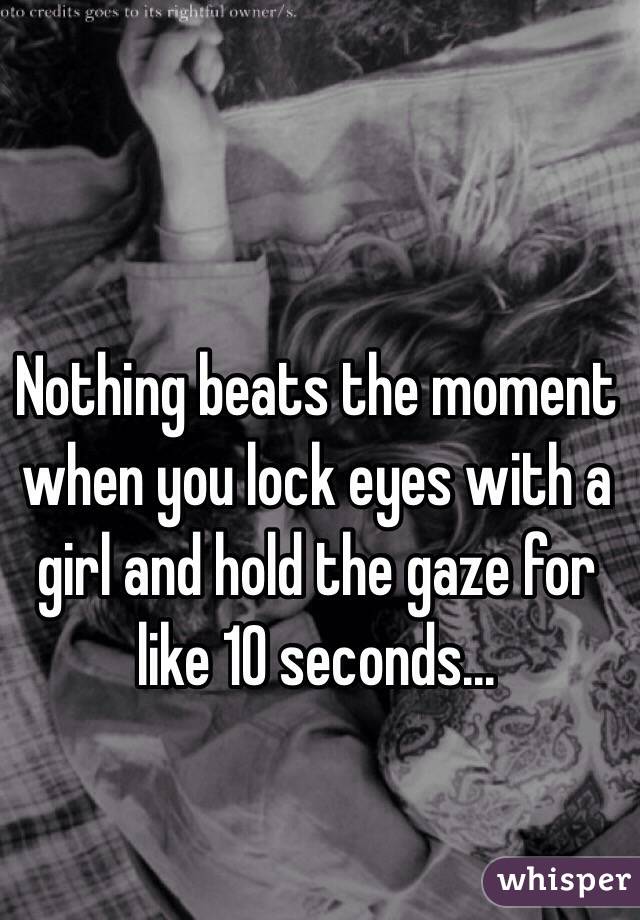 Nothing beats the moment when you lock eyes with a girl and hold the gaze for like 10 seconds...