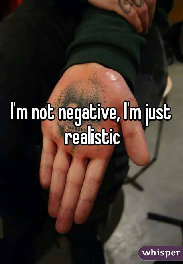 I'm not negative, I'm just realistic