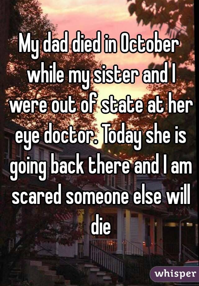 My dad died in October while my sister and I were out of state at her eye doctor. Today she is going back there and I am scared someone else will die