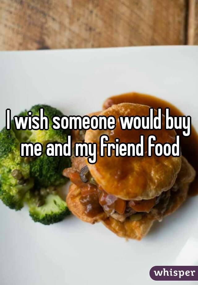 I wish someone would buy me and my friend food