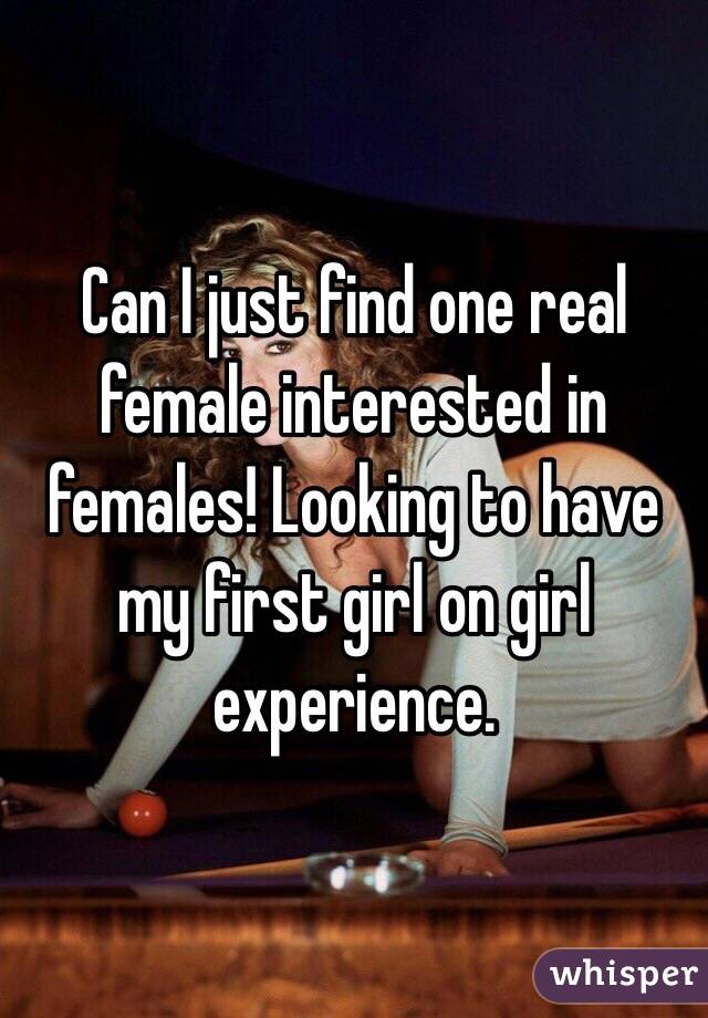Can I just find one real female interested in females! Looking to have my first girl on girl experience. 