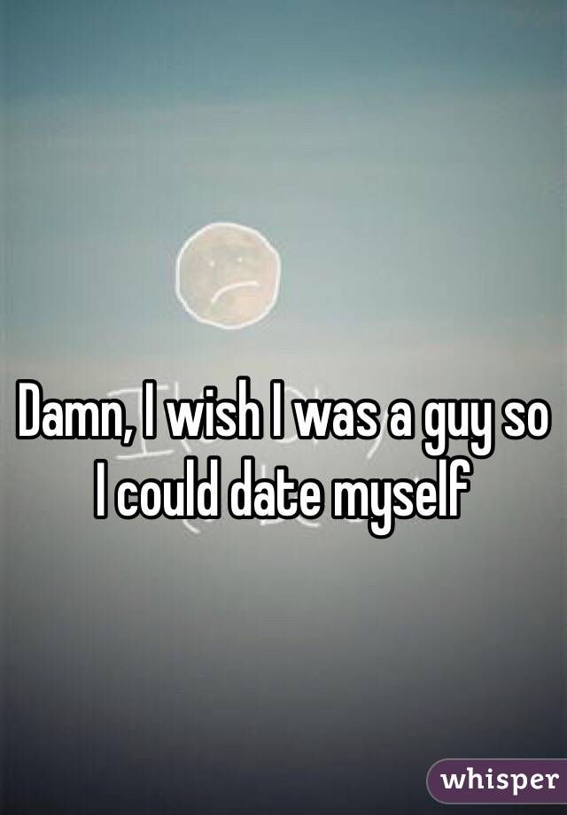 Damn, I wish I was a guy so I could date myself