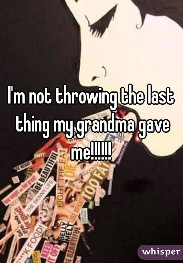 I'm not throwing the last thing my grandma gave me!!!!!! 