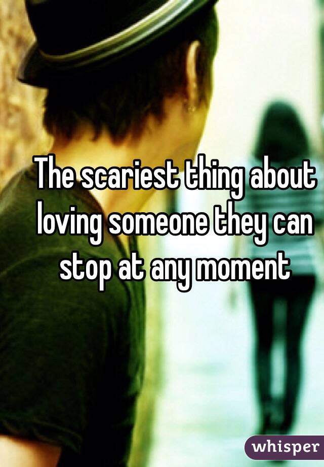 The scariest thing about loving someone they can stop at any moment 