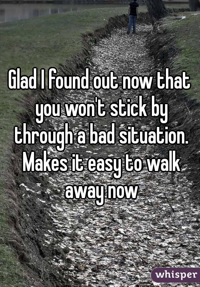 Glad I found out now that you won't stick by through a bad situation. Makes it easy to walk away now