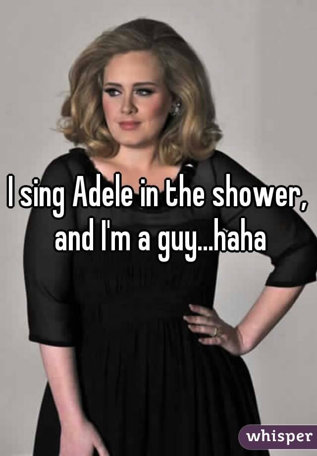 I sing Adele in the shower, and I'm a guy...haha