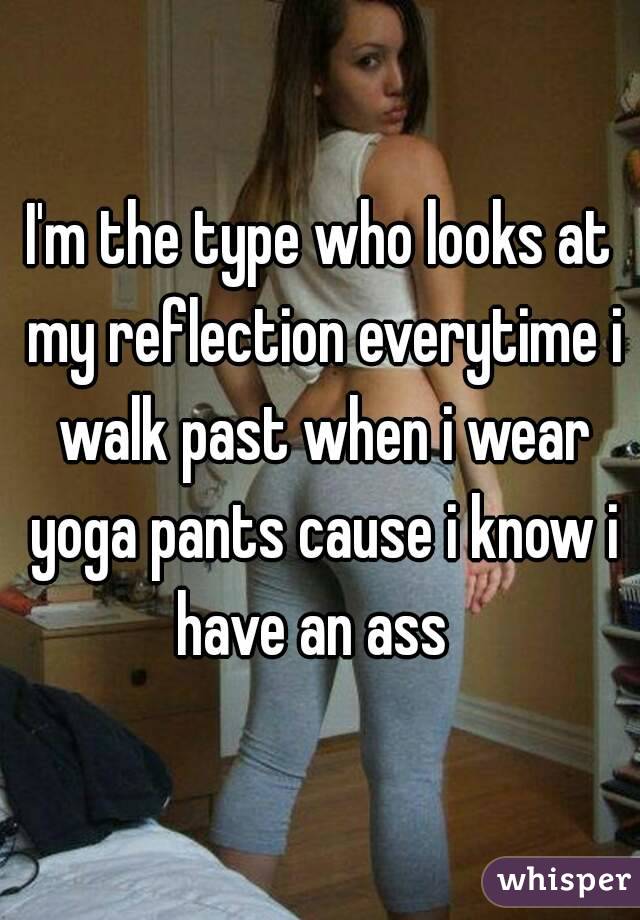 I'm the type who looks at my reflection everytime i walk past when i wear yoga pants cause i know i have an ass  