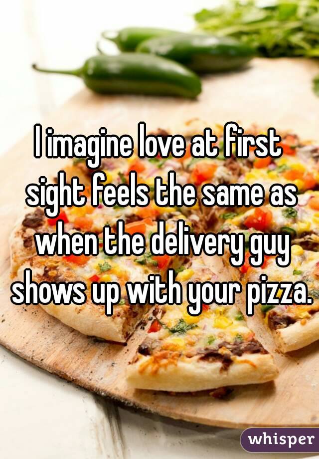 I imagine love at first sight feels the same as when the delivery guy shows up with your pizza.