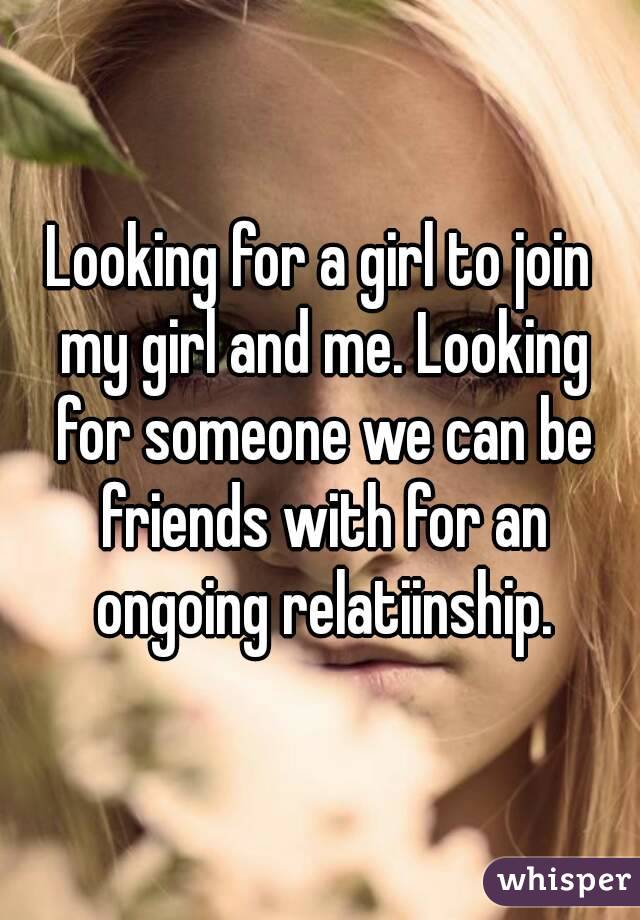 Looking for a girl to join my girl and me. Looking for someone we can be friends with for an ongoing relatiinship.