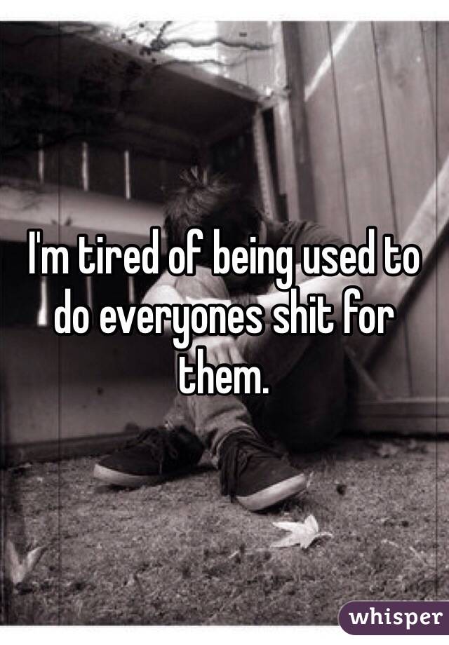 I'm tired of being used to do everyones shit for them.