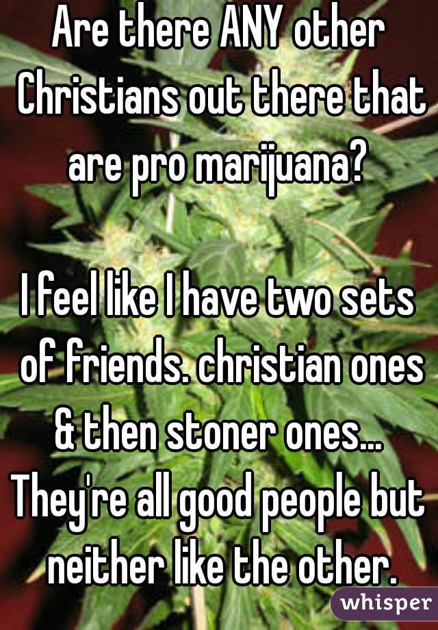 Are there ANY other Christians out there that are pro marijuana? 

I feel like I have two sets of friends. christian ones & then stoner ones... 
They're all good people but neither like the other.