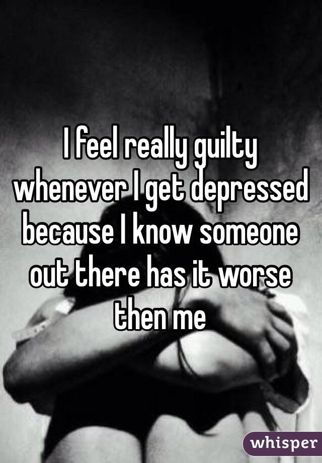 I feel really guilty whenever I get depressed because I know someone out there has it worse then me 