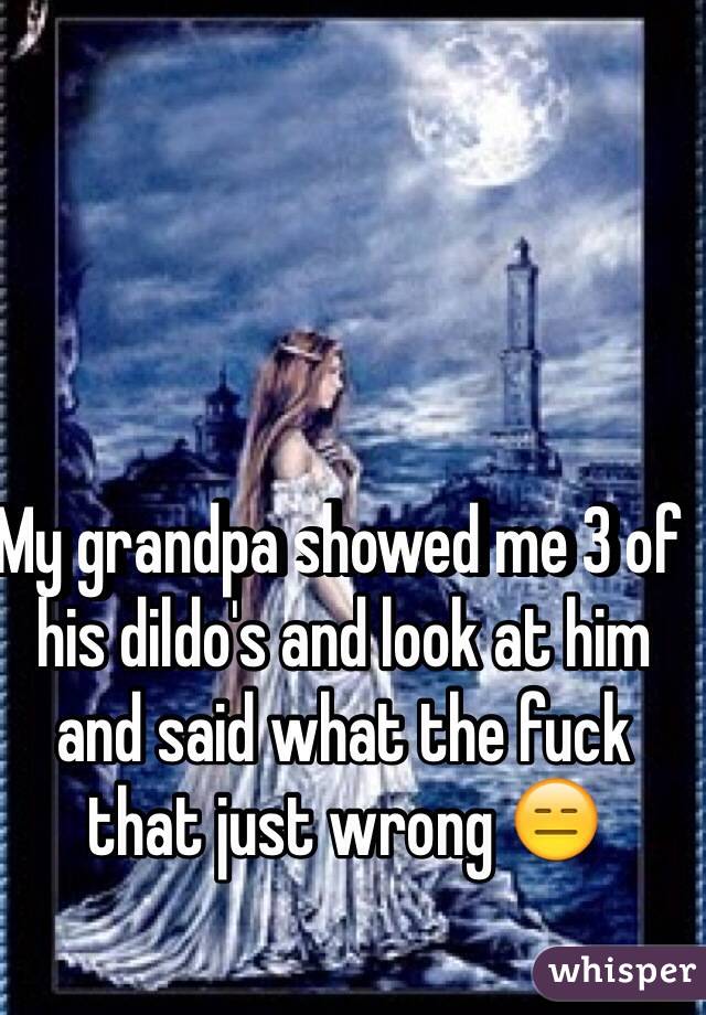 My grandpa showed me 3 of his dildo's and look at him and said what the fuck that just wrong 😑