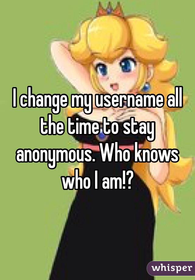 I change my username all the time to stay anonymous. Who knows who I am!?