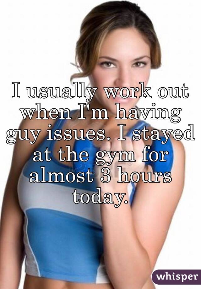 I usually work out when I'm having guy issues. I stayed at the gym for almost 3 hours today. 