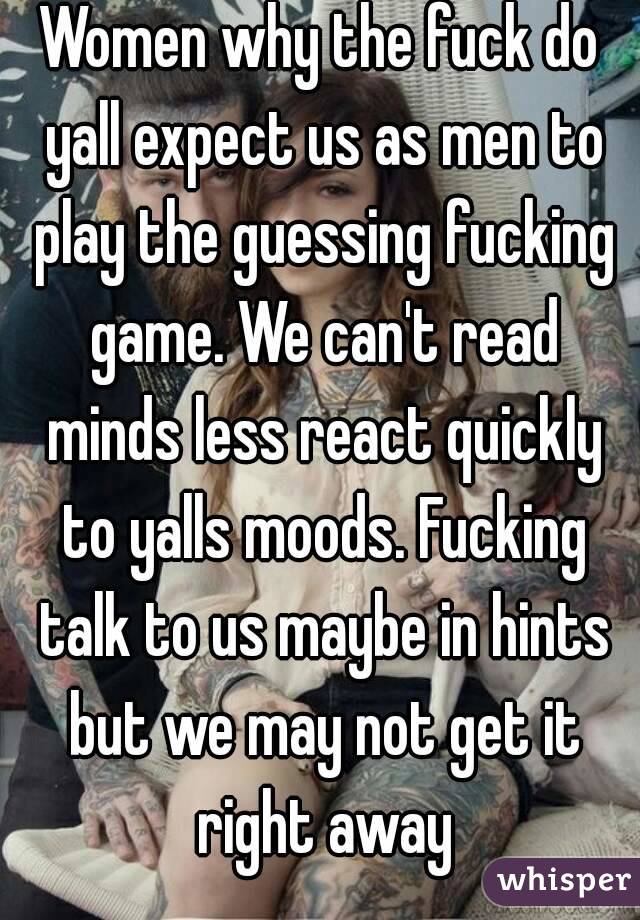 Women why the fuck do yall expect us as men to play the guessing fucking game. We can't read minds less react quickly to yalls moods. Fucking talk to us maybe in hints but we may not get it right away