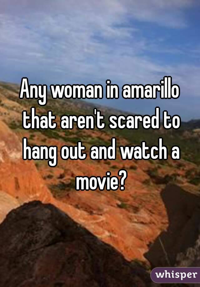 Any woman in amarillo that aren't scared to hang out and watch a movie?
