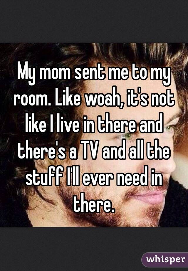 My mom sent me to my room. Like woah, it's not like I live in there and there's a TV and all the stuff I'll ever need in there. 