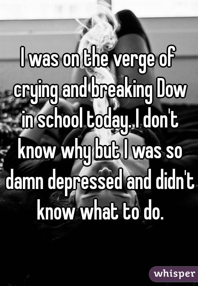 I was on the verge of crying and breaking Dow in school today. I don't know why but I was so damn depressed and didn't know what to do.