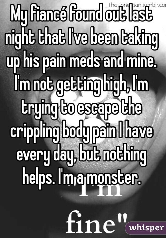 My fiancé found out last night that I've been taking up his pain meds and mine. I'm not getting high, I'm trying to escape the crippling body pain I have every day, but nothing helps. I'm a monster.