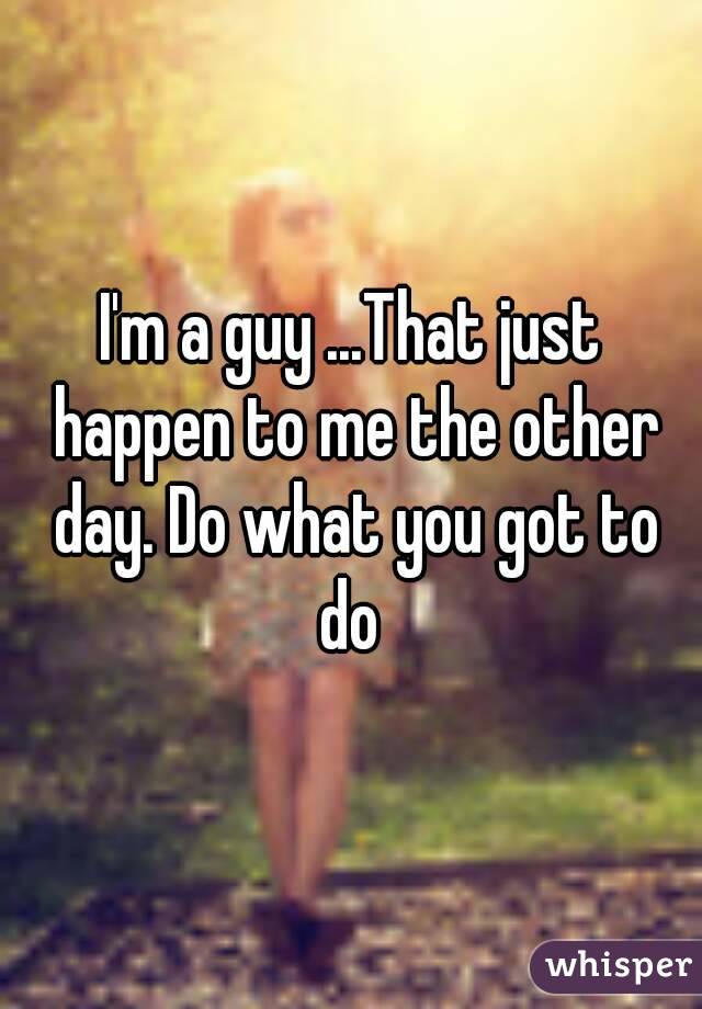 I'm a guy ...That just happen to me the other day. Do what you got to do 