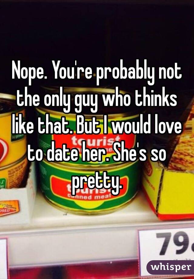 Nope. You're probably not the only guy who thinks like that. But I would love to date her. She's so pretty.