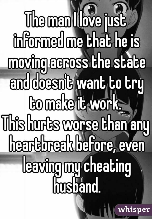 The man I love just informed me that he is moving across the state and doesn't want to try to make it work. 
This hurts worse than any heartbreak before, even leaving my cheating husband.
