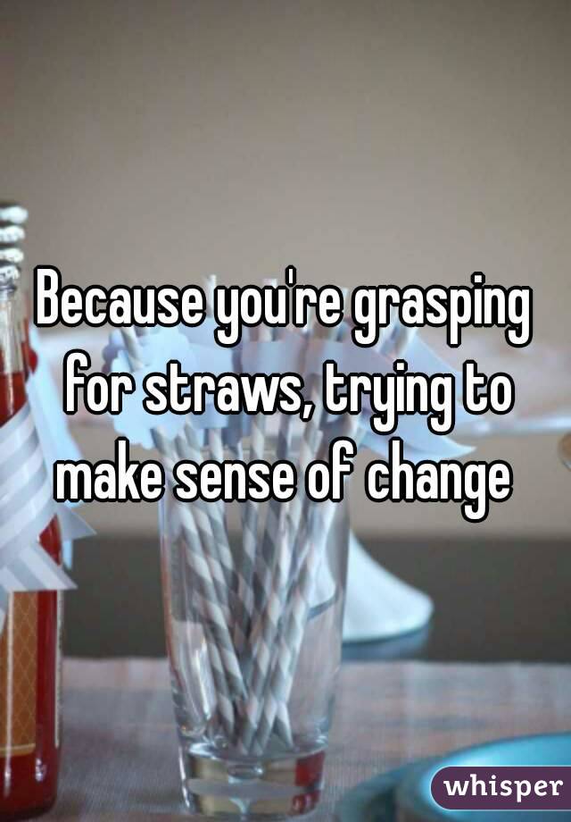 Because you're grasping for straws, trying to make sense of change 