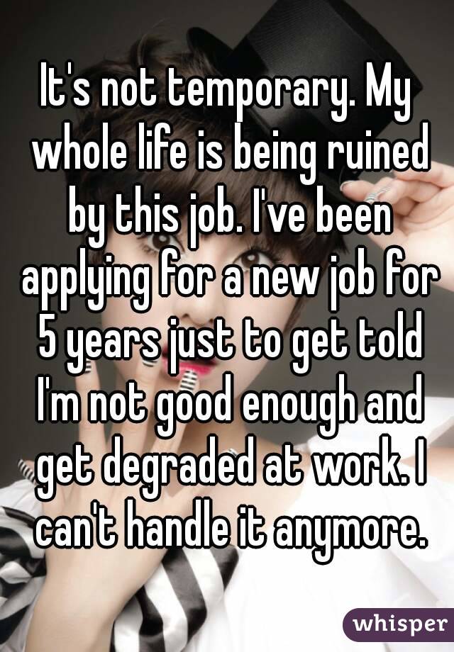 It's not temporary. My whole life is being ruined by this job. I've been applying for a new job for 5 years just to get told I'm not good enough and get degraded at work. I can't handle it anymore.