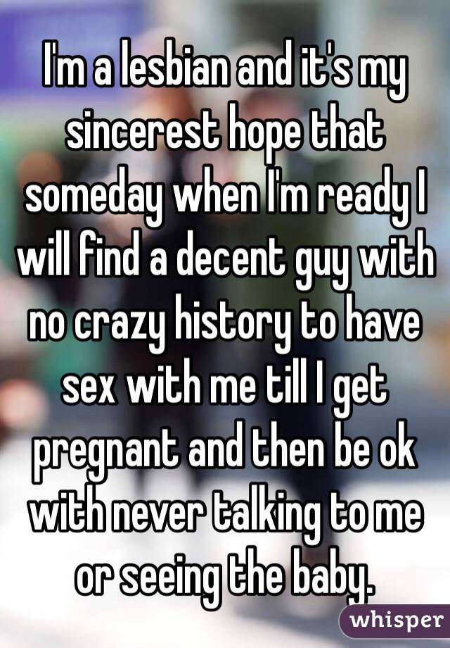 I'm a lesbian and it's my sincerest hope that someday when I'm ready I will find a decent guy with no crazy history to have sex with me till I get pregnant and then be ok with never talking to me or seeing the baby. 